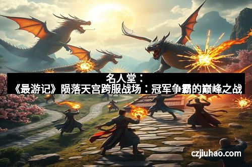 名人堂：《最游记》陨落天宫跨服战场：冠军争霸的巅峰之战